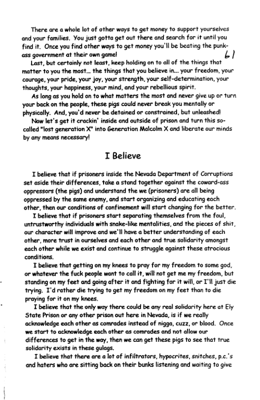There are a whole lot of other ways fo get money o support yourselves ‘and your families. You just gotta get out there and search for it until you find it. Once you find other ways to get money you’ll be beating the punk- ass government at their own game!  Last, but certainly rot least, keep holding on 1o all of the things that matter fo you the most... the things that you believe in... your freedom, your courage, your pride, your joy, your strength, your self-determination, your thoughts, your happiness, your mind, and your rebellious spirit.  As long as you hold on fo what mafters the most nd never give up or furn your back on the people, these pigs could never break you mentally or physically. And, you’d never be detained or constrained, but unleashed!  Now let’s get it crackin’ inside and outside of prison and turn this so- called "lost generation X" info Generation Malcolm X and liberate our minds by oy means necessary!  I Believe  I believe that if prisoners inside the Nevada Department of Corruptions set aside their differences, fake a stand together against the coward-ass ‘oppressors (the pigs) and understand the we (prisoners) e all being oppressed by the same enemy, and start organizing ond educating each other, then our conditions of confinement will start changing for the better  T believe that if prisoners start separating themselves from the foul, untrustworthy individuals with snake-like menfalites, and the pieces of shit, our character il improve and we’ll have a befter understanding of each other, more frust in ourselves and each other and frue solidarity amongst each other while we exist and conftinue fo struggle ogainst these atrocious conditiors.  T believe that getting on my knees fo pray for my freedom to some god, or whatever the fuck people want to call it, will not get me my freedom, but Standing on my feet and going after it and fighting for it will o T’ll just die trying. 1’d rather die trying fo get my freedom on my feet than to die praying for it on my knees.  T believe that the only way there could be any real solidarity here at Ely ‘State Prison or any other prison out here inNevada, is if we really acknowledge each other as comrades instead of niggo, cuzz, or blood. Once. we:start 1o acknowledge each other as comvades and not aflow our differences to get in the way, then we can get these pigs to see that frue Solidarity exists in these gulags.  T believe that there are a lot of nfiltrators, hypocrites, snifches, p.c.’s and haters who are sitting back on their bunks listening and waiting 1o give. 